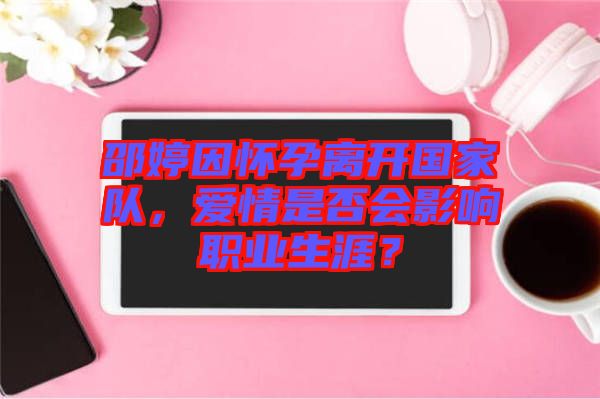 邵婷因懷孕離開國(guó)家隊(duì)，愛情是否會(huì)影響職業(yè)生涯？