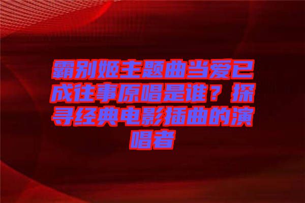 霸別姬主題曲當愛已成往事原唱是誰？探尋經(jīng)典電影插曲的演唱者