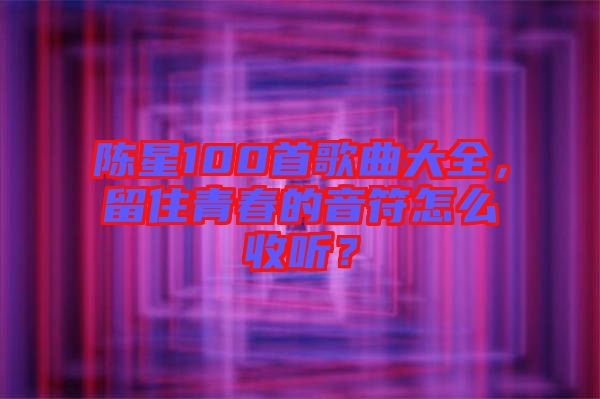 陳星100首歌曲大全，留住青春的音符怎么收聽？