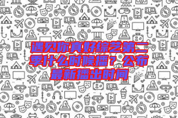 遇見你真好綜藝第二季什么時(shí)候播？公布最新播出時(shí)間