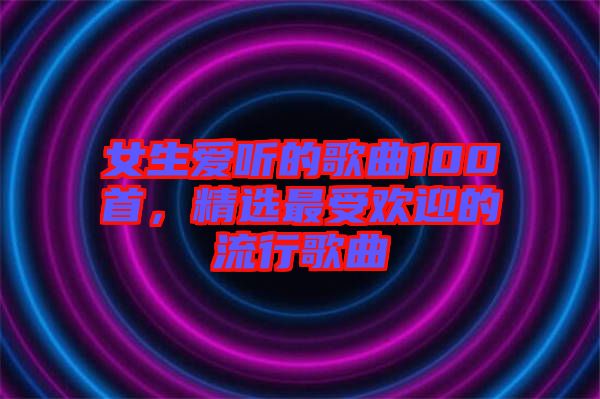 女生愛(ài)聽(tīng)的歌曲100首，精選最受歡迎的流行歌曲