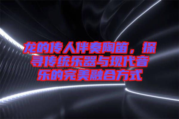 龍的傳人伴奏陶笛，探尋傳統(tǒng)樂器與現(xiàn)代音樂的完美融合方式