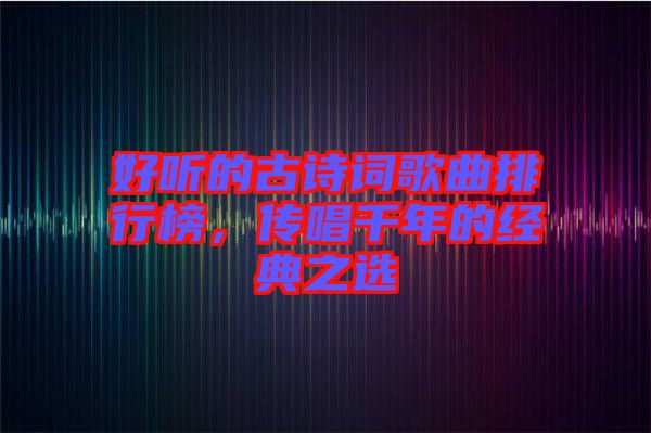 好聽的古詩詞歌曲排行榜，傳唱千年的經(jīng)典之選