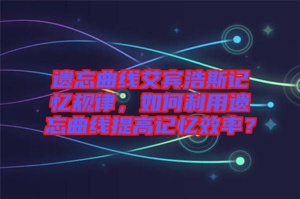 遺忘曲線艾賓浩斯記憶規(guī)律，如何利用遺忘曲線提高記憶效率？