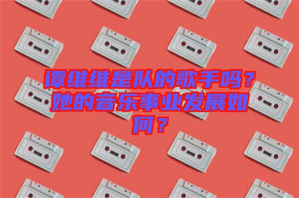 譚維維是隊的歌手嗎？她的音樂事業(yè)發(fā)展如何？