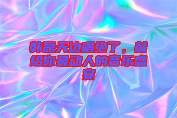 韓磊天邊唱絕了，獻(xiàn)給你最動(dòng)人的音樂盛宴