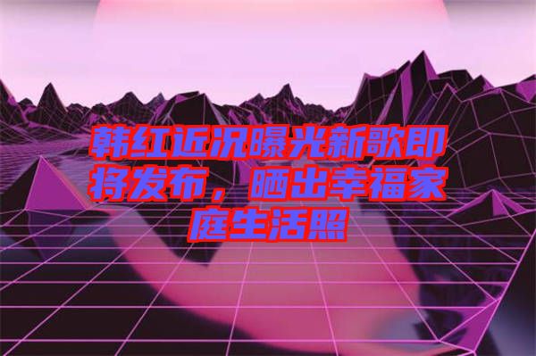 韓紅近況曝光新歌即將發(fā)布，曬出幸福家庭生活照