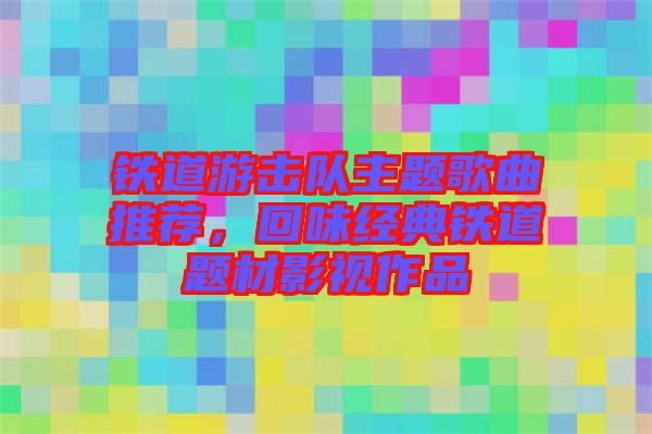 鐵道游擊隊主題歌曲推薦，回味經(jīng)典鐵道題材影視作品