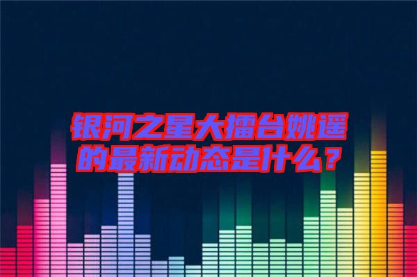 銀河之星大擂臺姚遙的最新動態(tài)是什么？