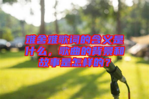 難舍難歌詞的含義是什么，歌曲的背景和故事是怎樣的？