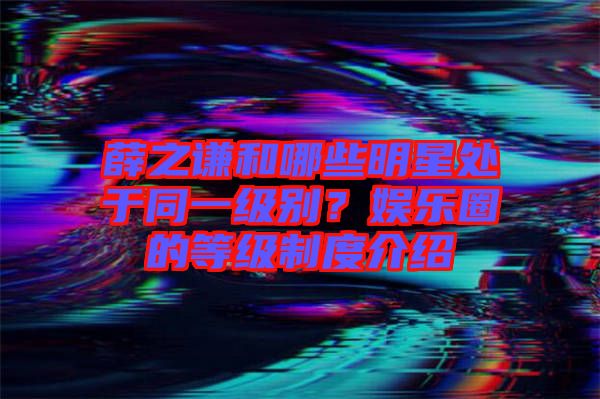 薛之謙和哪些明星處于同一級別？娛樂圈的等級制度介紹