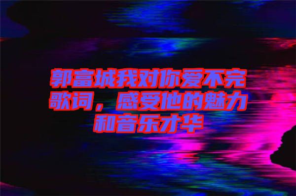 郭富城我對你愛不完歌詞，感受他的魅力和音樂才華