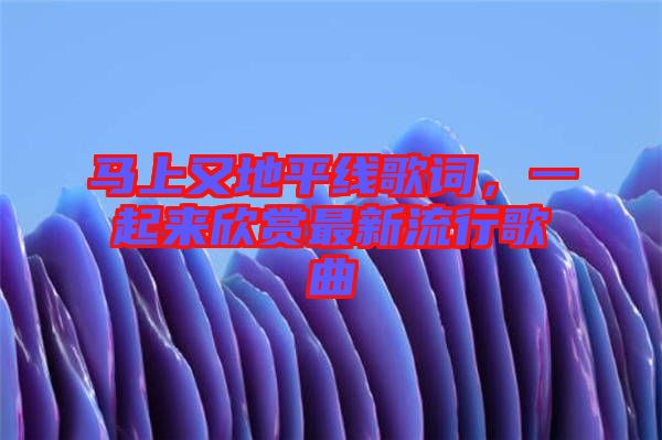 馬上又地平線歌詞，一起來欣賞最新流行歌曲