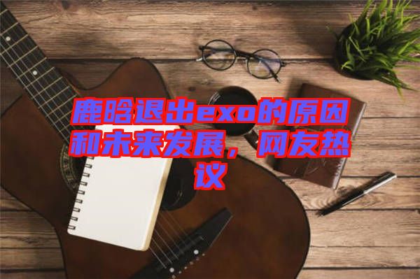 鹿晗退出exo的原因和未來發(fā)展，網(wǎng)友熱議