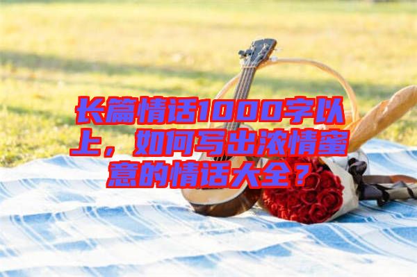 長篇情話1000字以上，如何寫出濃情蜜意的情話大全？