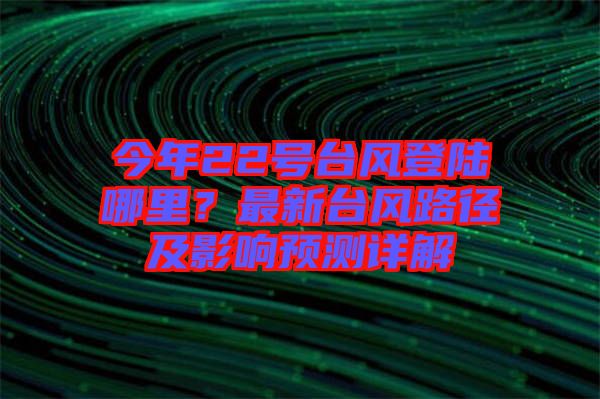 今年22號臺風(fēng)登陸哪里？最新臺風(fēng)路徑及影響預(yù)測詳解