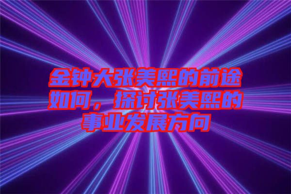 金鐘大張美熙的前途如何，探討張美熙的事業(yè)發(fā)展方向