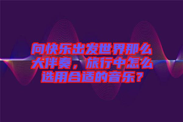 向快樂出發(fā)世界那么大伴奏，旅行中怎么選用合適的音樂？