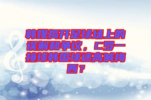 韓媒揭開足球場上的誤解和爭議，C羅一接球韓國球迷高喊梅西？