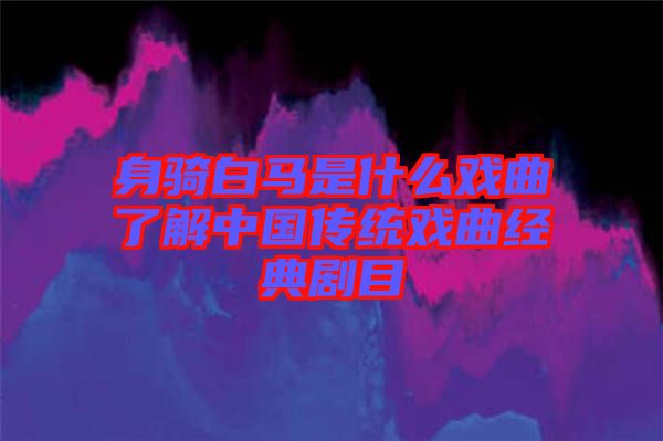 身騎白馬是什么戲曲了解中國傳統(tǒng)戲曲經(jīng)典劇目