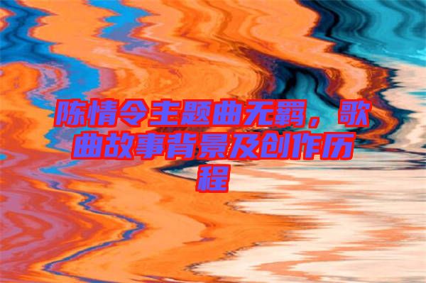 陳情令主題曲無羈，歌曲故事背景及創(chuàng)作歷程