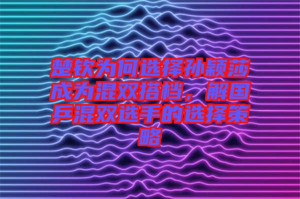 楚欽為何選擇孫穎莎成為混雙搭檔，解國乒混雙選手的選擇策略