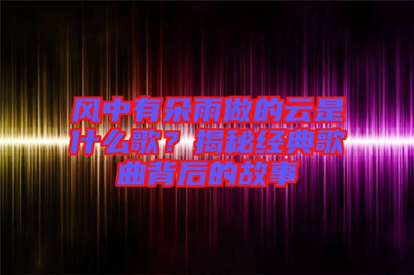 風(fēng)中有朵雨做的云是什么歌？揭秘經(jīng)典歌曲背后的故事