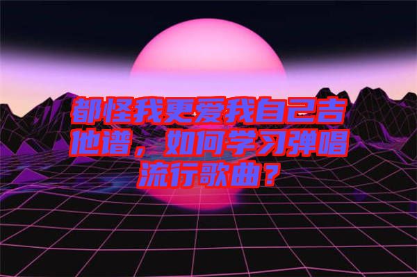 都怪我更愛我自己吉他譜，如何學習彈唱流行歌曲？