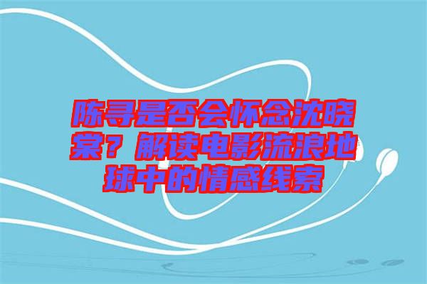 陳尋是否會懷念沈曉棠？解讀電影流浪地球中的情感線索