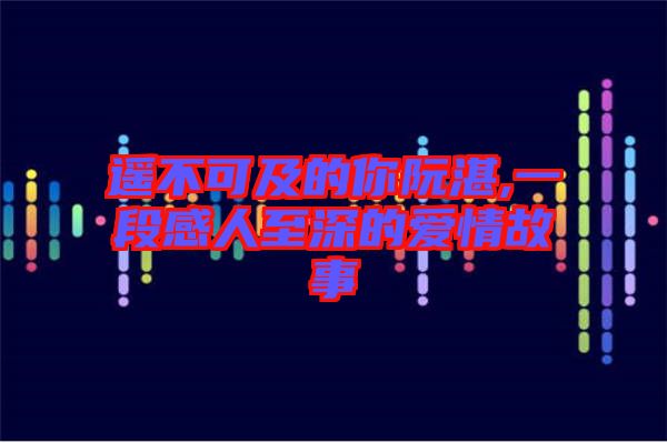 遙不可及的你阮湛,一段感人至深的愛情故事