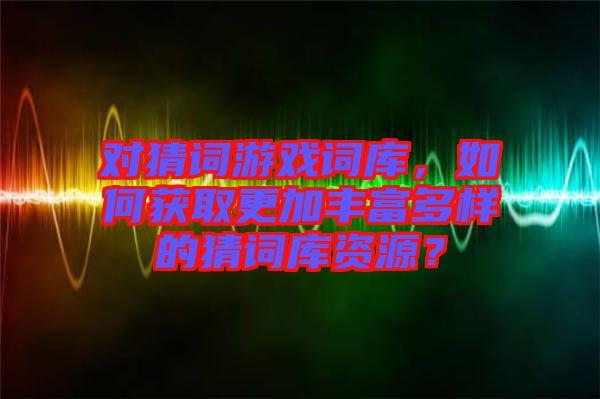 對猜詞游戲詞庫，如何獲取更加豐富多樣的猜詞庫資源？