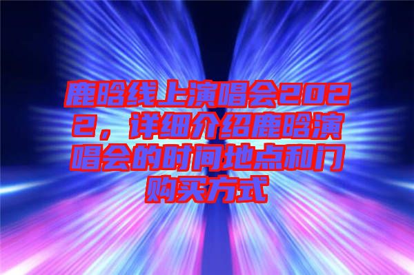 鹿晗線上演唱會2022，詳細介紹鹿晗演唱會的時間地點和門購買方式