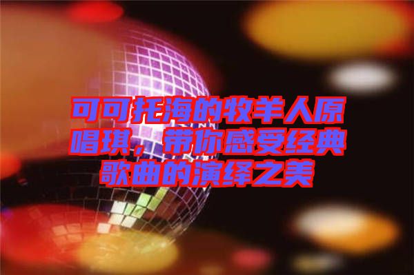 可可托海的牧羊人原唱琪，帶你感受經(jīng)典歌曲的演繹之美