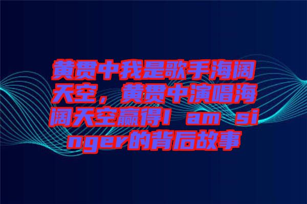 黃貫中我是歌手海闊天空，黃貫中演唱海闊天空贏得I am singer的背后故事