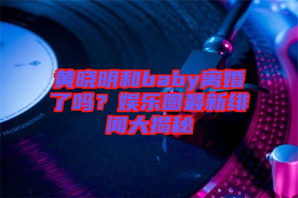 黃曉明和baby離婚了嗎？娛樂(lè)圈最新緋聞大揭秘