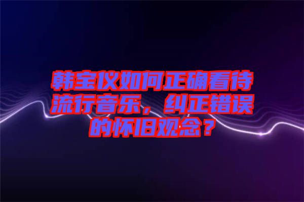 韓寶儀如何正確看待流行音樂，糾正錯誤的懷舊觀念？