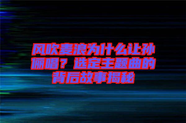 風吹麥浪為什么讓孫儷唱？選定主題曲的背后故事揭秘