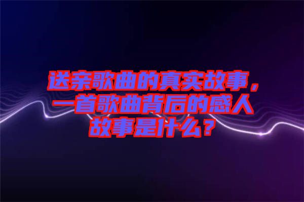 送親歌曲的真實(shí)故事，一首歌曲背后的感人故事是什么？