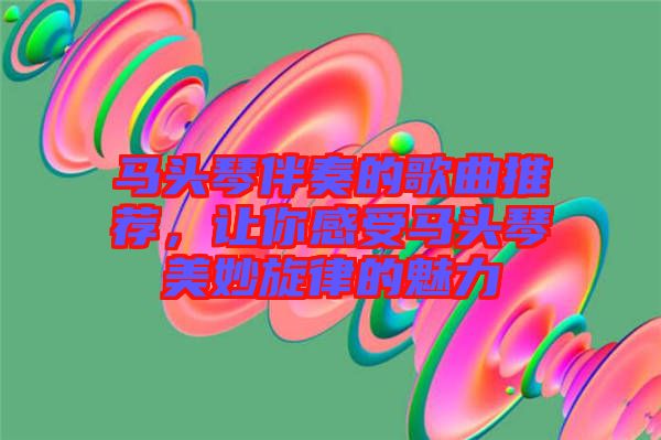 馬頭琴伴奏的歌曲推薦，讓你感受馬頭琴美妙旋律的魅力