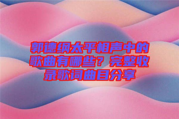 郭德綱太平相聲中的歌曲有哪些？完整收錄歌詞曲目分享