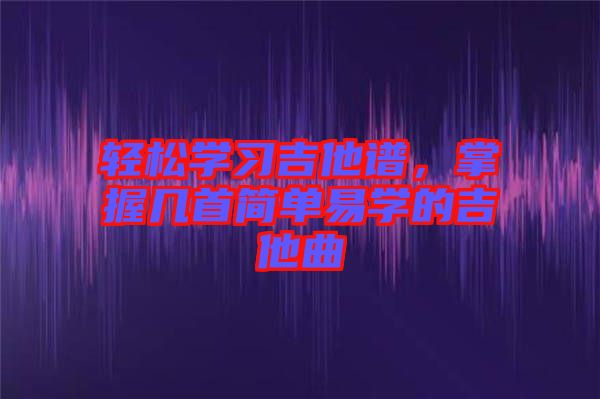 輕松學(xué)習(xí)吉他譜，掌握幾首簡單易學(xué)的吉他曲