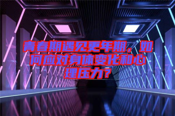 青春期遇見更年期，如何應(yīng)對身體變化和心理壓力？