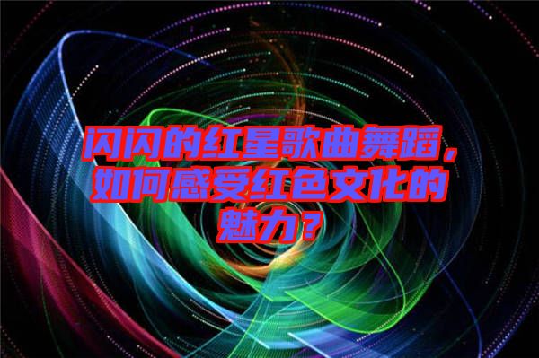 閃閃的紅星歌曲舞蹈，如何感受紅色文化的魅力？