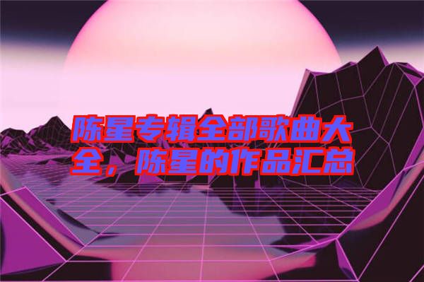 陳星專輯全部歌曲大全，陳星的作品匯總