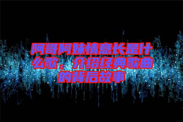 阿哥阿妹情意長(zhǎng)是什么歌，介紹經(jīng)典歌曲的背后故事