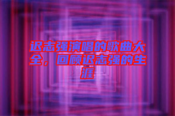 遲志強(qiáng)演唱的歌曲大全，回顧遲志強(qiáng)的生涯