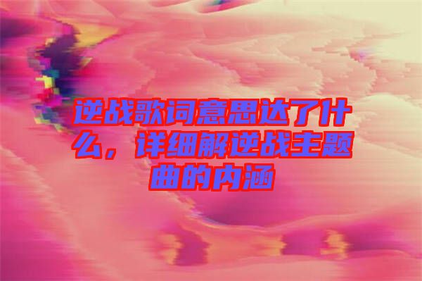 逆戰(zhàn)歌詞意思達了什么，詳細解逆戰(zhàn)主題曲的內(nèi)涵