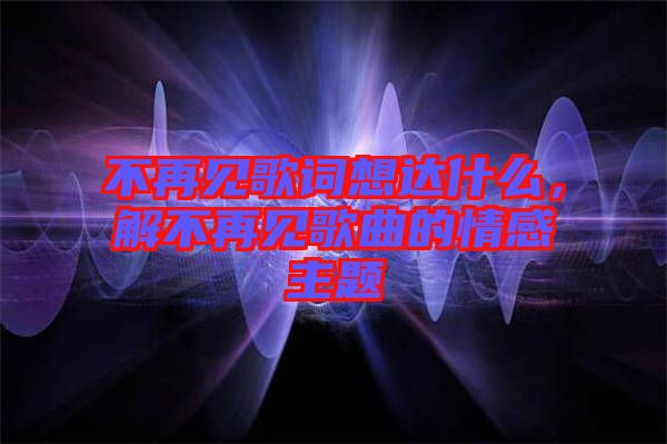 不再見歌詞想達什么，解不再見歌曲的情感主題