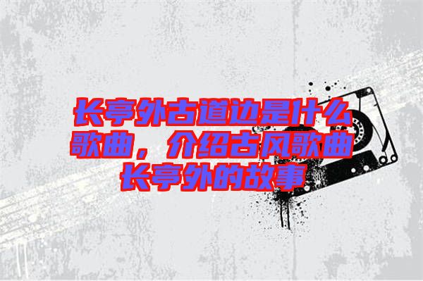 長(zhǎng)亭外古道邊是什么歌曲，介紹古風(fēng)歌曲長(zhǎng)亭外的故事