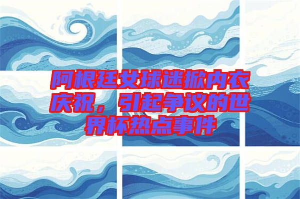 阿根廷女球迷掀內(nèi)衣慶祝，引起爭(zhēng)議的世界杯熱點(diǎn)事件